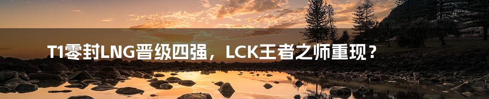 T1零封LNG晋级四强,LCK王者之师重现?