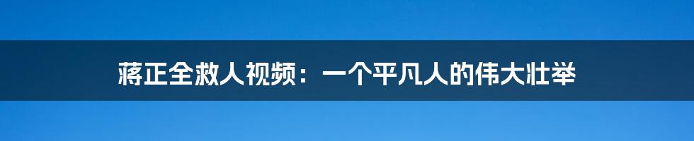蒋正全救人视频：一个平凡人的伟大壮举