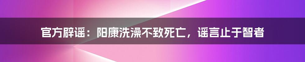 官方辟谣：阳康洗澡不致死亡，谣言止于智者