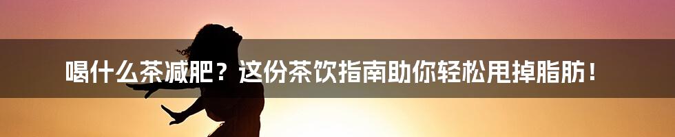 喝什么茶减肥?这份茶饮指南助你轻松甩掉脂肪!