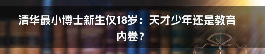 清华最小博士新生仅18岁：天才少年还是教育内卷？