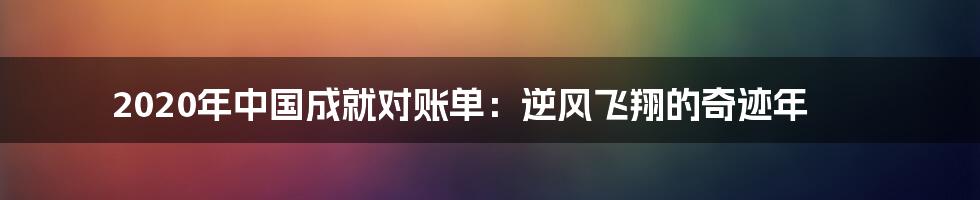 2020年中国成就对账单:逆风飞翔的奇迹年