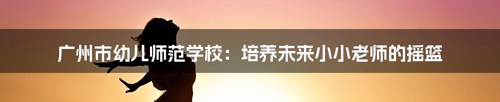 广州市幼儿师范学校:培养未来小小老师的摇篮