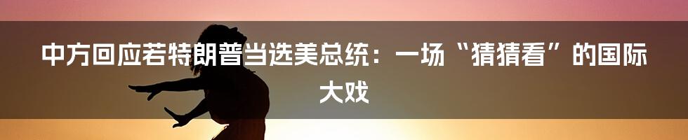 中方回应若特朗普当选美总统：一场“猜猜看”的国际大戏