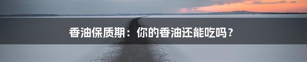 香油保质期:你的香油还能吃吗?