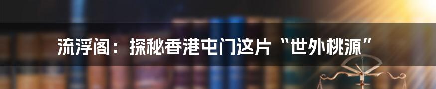流浮阁:探秘香港屯门这片“世外桃源”