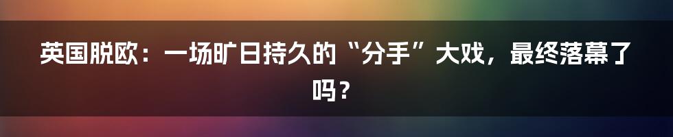 英国脱欧:一场旷日持久的“分手”大戏,最终落幕了吗?
