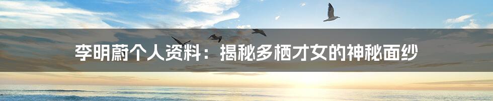 李明蔚个人资料:揭秘多栖才女的神秘面纱