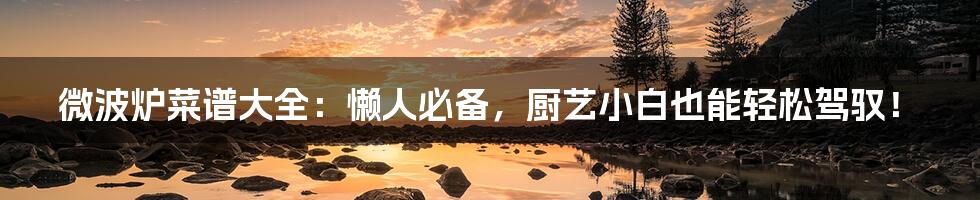 微波炉菜谱大全：懒人必备，厨艺小白也能轻松驾驭！