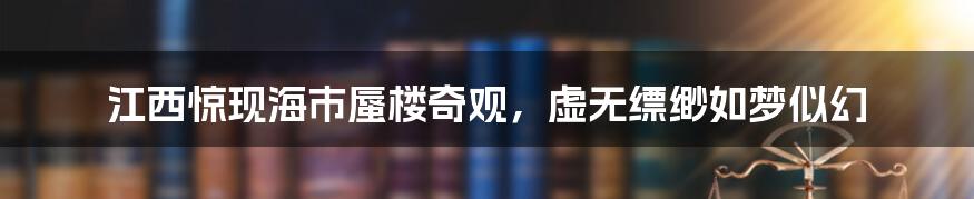 江西惊现海市蜃楼奇观,虚无缥缈如梦似幻