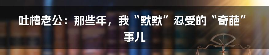 吐槽老公:那些年,我“默默”忍受的“奇葩”事儿