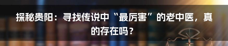 探秘贵阳:寻找传说中“最厉害”的老中医,真的存在吗?