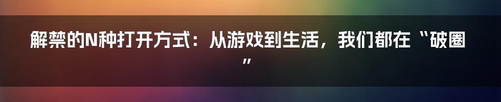 解禁的N种打开方式:从游戏到生活,我们都在“破圈”