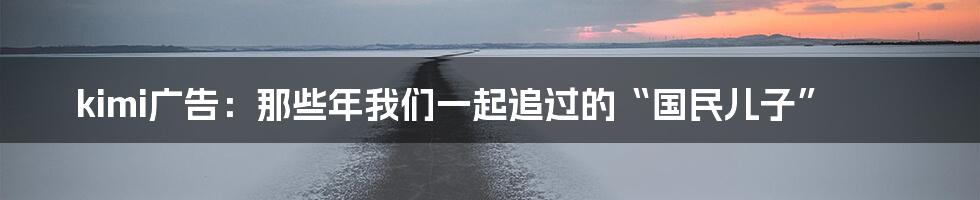 kimi广告:那些年我们一起追过的“国民儿子”