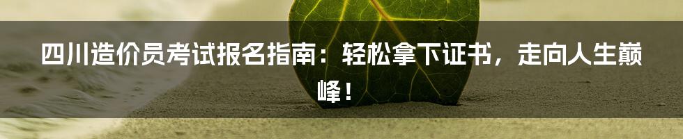 四川造价员考试报名指南：轻松拿下证书，走向人生巅峰！