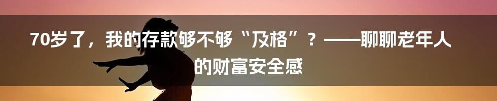 70岁了,我的存款够不够“及格”?——聊聊老年人的财富安全感