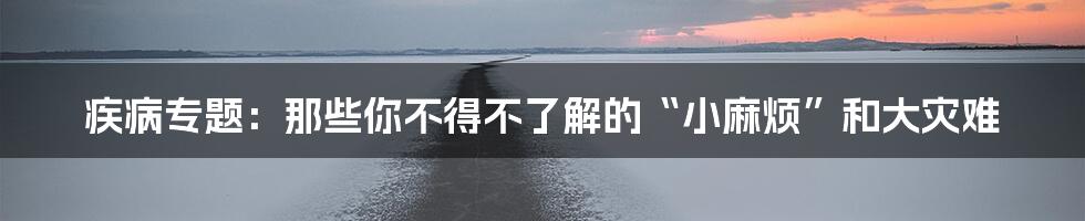 疾病专题:那些你不得不了解的“小麻烦”和大灾难