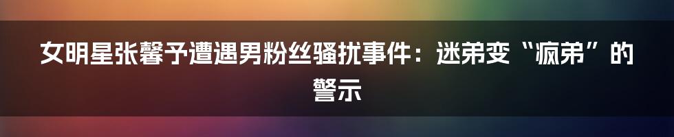 女明星张馨予遭遇男粉丝骚扰事件:迷弟变“疯弟”的警示