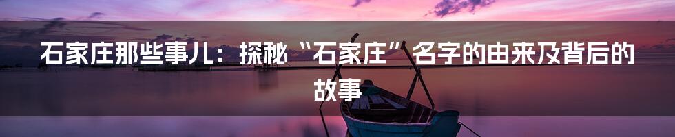 石家庄那些事儿:探秘“石家庄”名字的由来及背后的故事