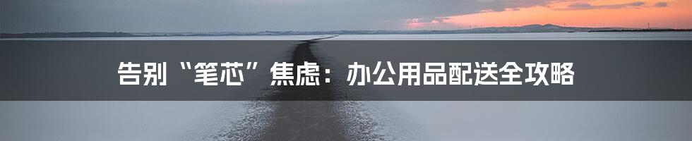 告别“笔芯”焦虑:办公用品配送全攻略