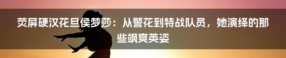 荧屏硬汉花旦侯梦莎：从警花到特战队员，她演绎的那些飒爽英姿