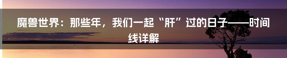 魔兽世界:那些年,我们一起“肝”过的日子——时间线详解