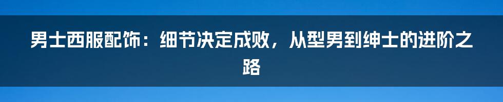 男士西服配饰：细节决定成败，从型男到绅士的进阶之路