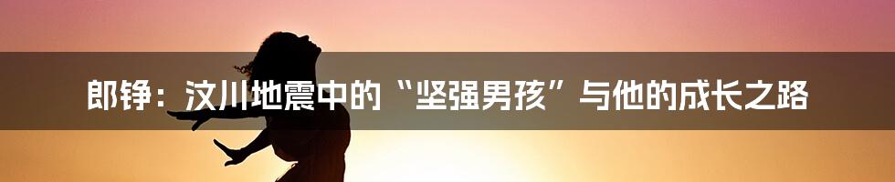 郎铮:汶川地震中的“坚强男孩”与他的成长之路