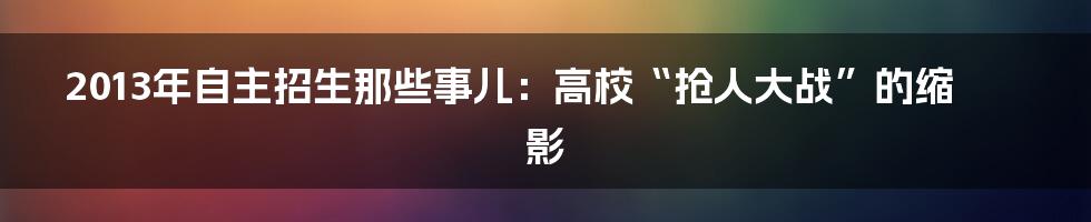 2013年自主招生那些事儿:高校“抢人大战”的缩影