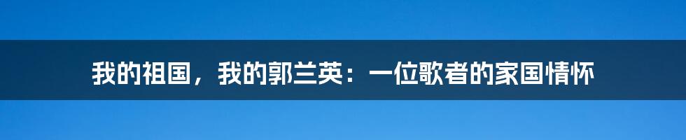 我的祖国，我的郭兰英：一位歌者的家国情怀