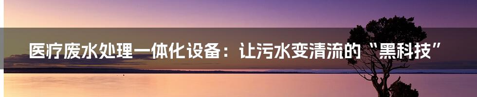 医疗废水处理一体化设备:让污水变清流的“黑科技”