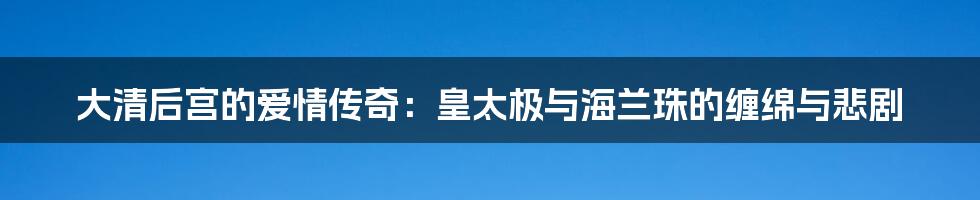 大清后宫的爱情传奇:皇太极与海兰珠的缠绵与悲剧