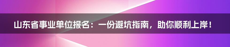 山东省事业单位报名:一份避坑指南,助你顺利上岸!
