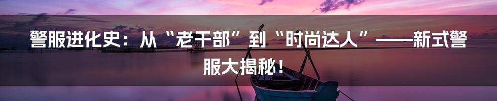 警服进化史:从“老干部”到“时尚达人”——新式警服大揭秘!