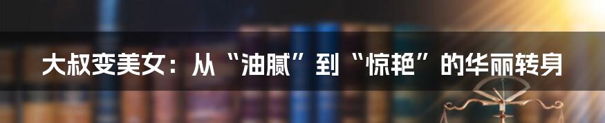 大叔变美女:从“油腻”到“惊艳”的华丽转身