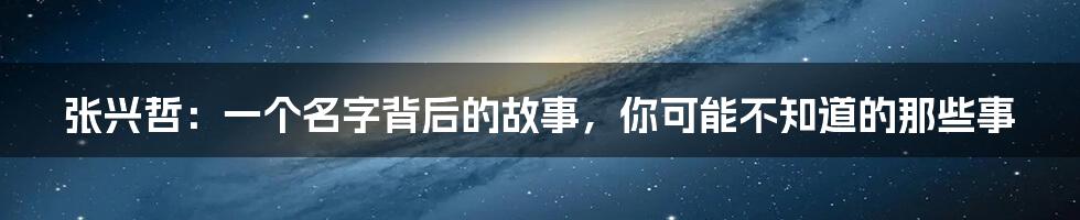 张兴哲:一个名字背后的故事,你可能不知道的那些事