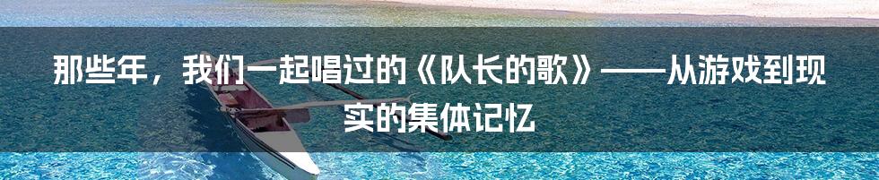 那些年，我们一起唱过的《队长的歌》——从游戏到现实的集体记忆