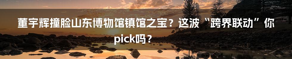 董宇辉撞脸山东博物馆镇馆之宝?这波“跨界联动”你pick吗?
