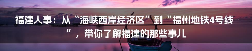 福建人事:从“海峡西岸经济区”到“福州地铁4号线”,带你了解福建的那些事儿