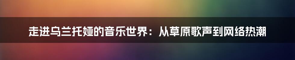 走进乌兰托娅的音乐世界:从草原歌声到网络热潮