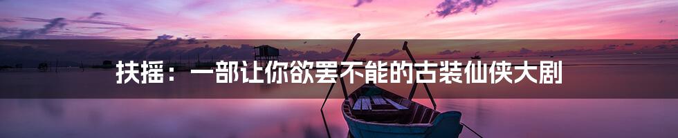 扶摇：一部让你欲罢不能的古装仙侠大剧