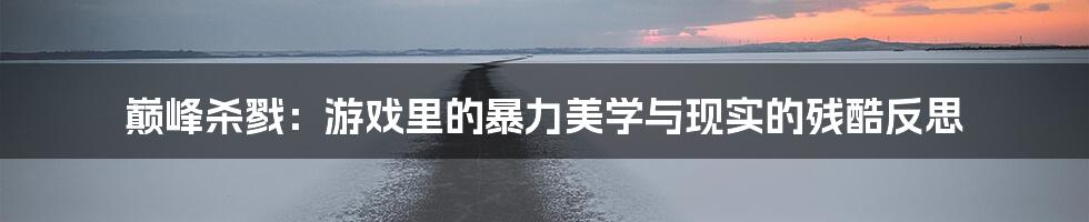 巅峰杀戮:游戏里的暴力美学与现实的残酷反思
