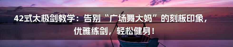 42式太极剑教学:告别“广场舞大妈”的刻板印象,优雅练剑,轻松健身!