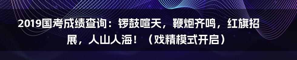 2019国考成绩查询:锣鼓喧天,鞭炮齐鸣,红旗招展,人山人海!(戏精模式开启)