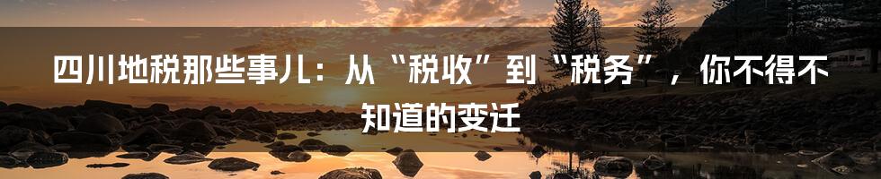 四川地税那些事儿:从“税收”到“税务”,你不得不知道的变迁