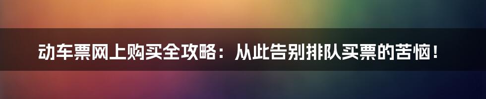 动车票网上购买全攻略:从此告别排队买票的苦恼!