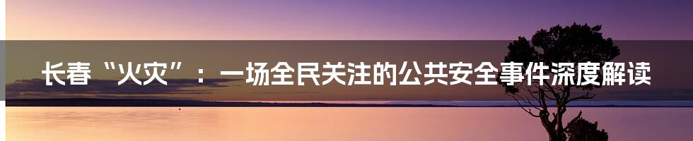 长春“火灾”:一场全民关注的公共安全事件深度解读