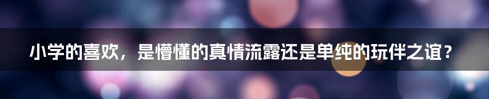 小学的喜欢,是懵懂的真情流露还是单纯的玩伴之谊?