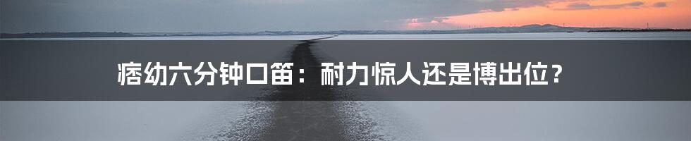 痞幼六分钟口笛:耐力惊人还是博出位?