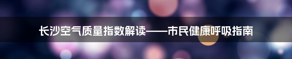 长沙空气质量指数解读——市民健康呼吸指南